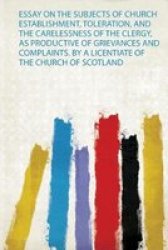 Essay On The Subjects Of Church Establishment Toleration And The Carelessness Of The Clergy As Productive Of Grievances And Complaints. By A Licentiate Of The Church Of Scotland Paperback