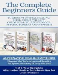 The Complete Beginners Guide To Ancient Crystal Healing Reiki Aroma Therapy Color Healing Reflexology Psychic Surgery And Hypnosis - Alternative Healing Methods Paperback