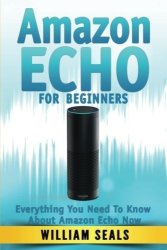 Amazon Echo: Amazon Echo For Beginners - Everything You Need To Know About Amazon Echo Now Amazon Echo User Guide Alexa Kit