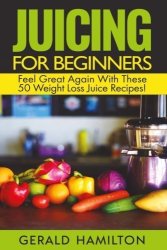 Juicing For Beginners: Feel Great Again With These 50 Weight Loss Juice Recipes