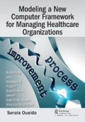 Modeling A New Computer Framework For Managing Healthcare Organizations - Balancing And Optimizing Patient Satisfaction Owner Satisfaction And Medical Resources Paperback