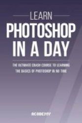 Photoshop - Learn Photoshop In A Day - The Ultimate Crash Course To Learning The Basics Of Photoshop In No Time Paperback