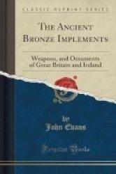 The Ancient Bronze Implements - Weapons And Ornaments Of Great Britain And Ireland Classic Reprint Paperback