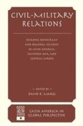 Civil-military Relations: Building Democracy And Regional Security In Latin America, Southern Asia, And Central Europe Latin American in Global Perspective Series