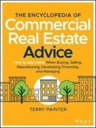 The Encyclopedia Of Commercial Real Estate Advice - How To Add Value When Buying Selling Repositioning Developing Financing And Managing Hardcover