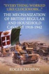 Everything Worked Like Clockwork... - The Mechanization Of British Regular And Household Cavalry 1918-1942 Hardcover