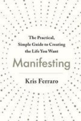 Manifesting - The Practical Simple Guide To Creating The Life You Want Paperback