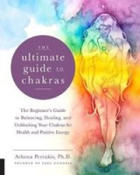 The Ultimate Guide To Chakras: The Beginner's Guide To Balancing Healing And Unblocking Your Chakras For Health And Positive Energy