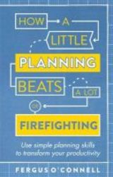 How A Little Planning Beats A Lot Of Firefighting - Use Simple Planning Skills To Transform Your Productivity Paperback