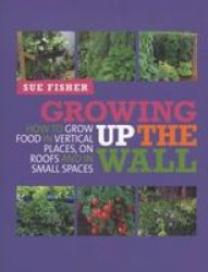 Growing Up The Wall - How To Grow Food In Vertical Places On Roofs And In Small Spaces Paperback